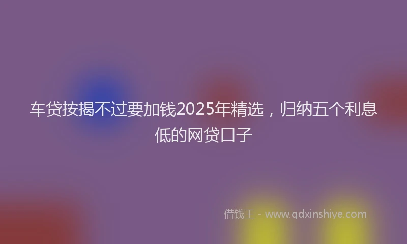 车贷按揭不过要加钱2025年精选，归纳五个利息低的网贷口子