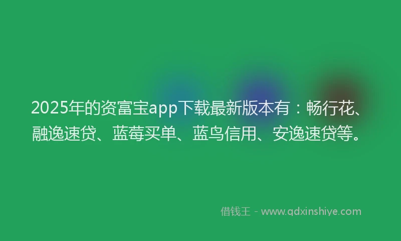 2025年的资富宝app下载最新版本有：畅行花、融逸速贷、蓝莓买单、蓝鸟信用、安逸速贷等。