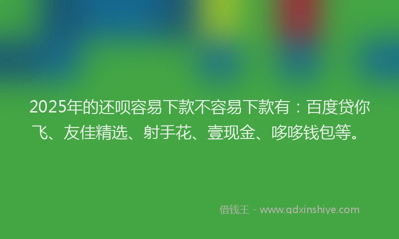 2025年的还呗容易下款不容易下款有：百度贷你飞、友佳精选、射手花、壹现金、哆哆钱包等。