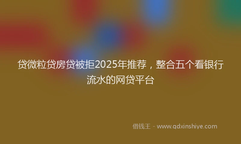 贷微粒贷房贷被拒2025年推荐，整合五个看银行流水的网贷平台