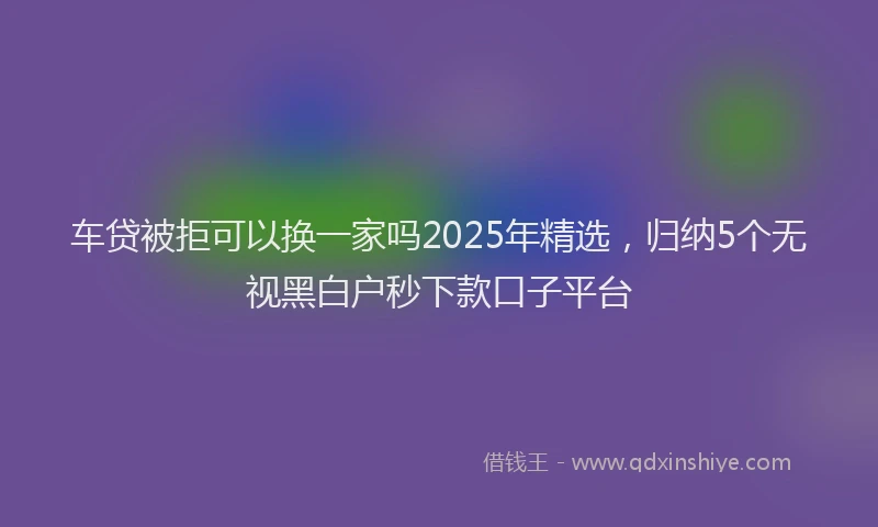 车贷被拒可以换一家吗2025年精选，归纳5个无视黑白户秒下款口子平台