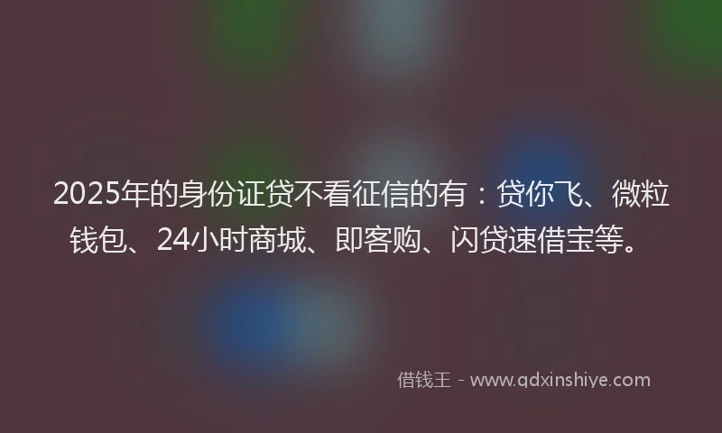2025年的身份证贷不看征信的有：贷你飞、微粒钱包、24小时商城、即客购、闪贷速借宝等。