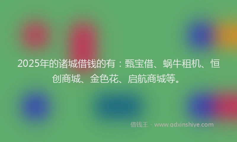 2025年的诸城借钱的有：甄宝借、蜗牛租机、恒创商城、金色花、启航商城等。