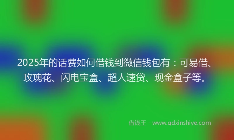 2025年的话费如何借钱到微信钱包有：可易借、玫瑰花、闪电宝盒、超人速贷、现金盒子等。