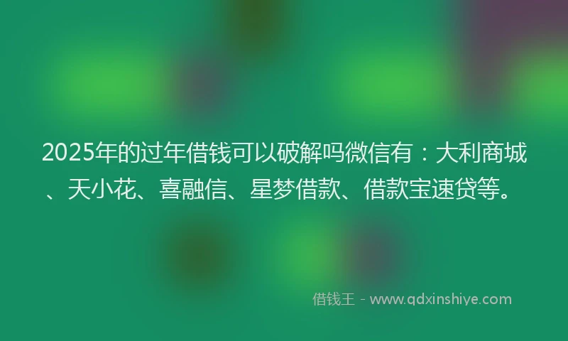 2025年的过年借钱可以破解吗微信有：大利商城、天小花、喜融信、星梦借款、借款宝速贷等。