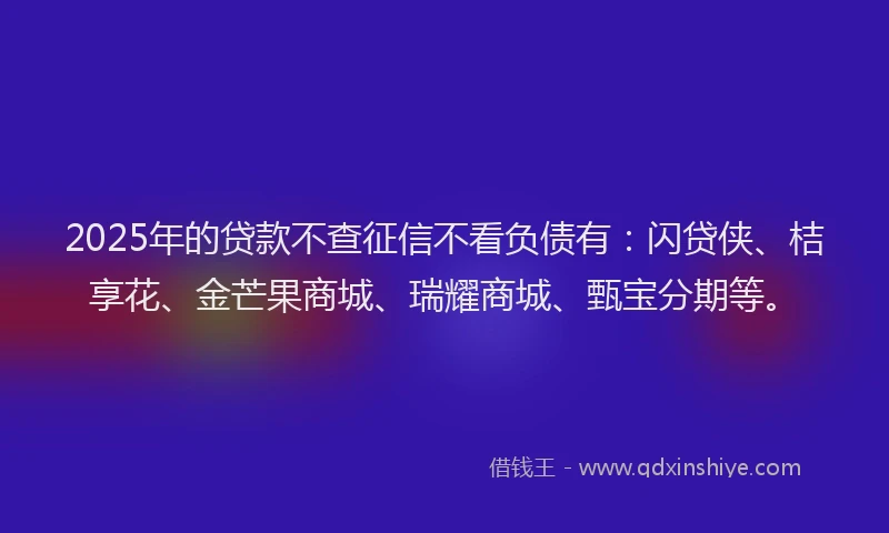 2025年的贷款不查征信不看负债有：闪贷侠、桔享花、金芒果商城、瑞耀商城、甄宝分期等。
