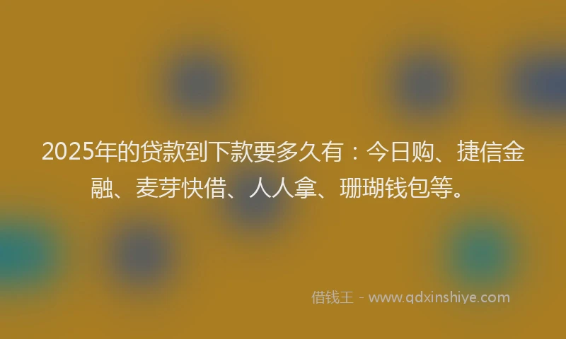 2025年的贷款到下款要多久有：今日购、捷信金融、麦芽快借、人人拿、珊瑚钱包等。