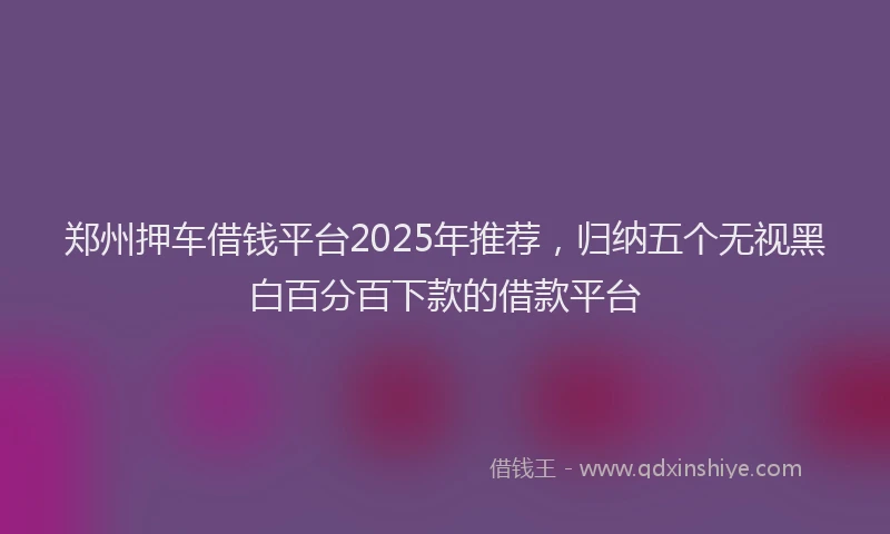郑州押车借钱平台2025年推荐，归纳五个无视黑白百分百下款的借款平台
