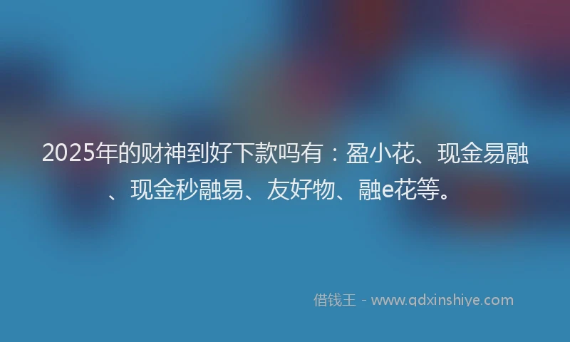2025年的财神到好下款吗有：盈小花、现金易融、现金秒融易、友好物、融e花等。