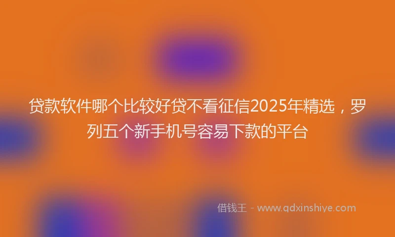 贷款软件哪个比较好贷不看征信2025年精选，罗列五个新手机号容易下款的平台