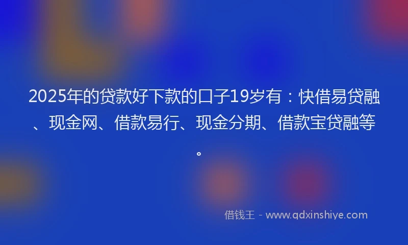 2025年的贷款好下款的口子19岁有：快借易贷融、现金网、借款易行、现金分期、借款宝贷融等。