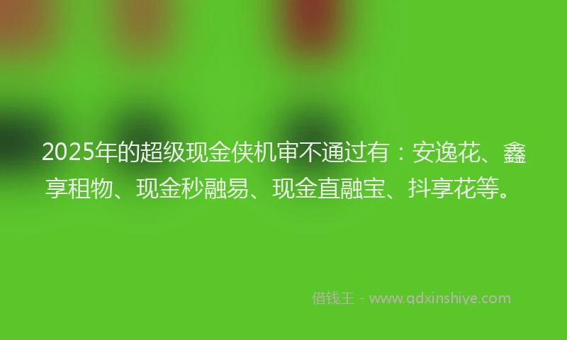 2025年的超级现金侠机审不通过有：安逸花、鑫享租物、现金秒融易、现金直融宝、抖享花等。