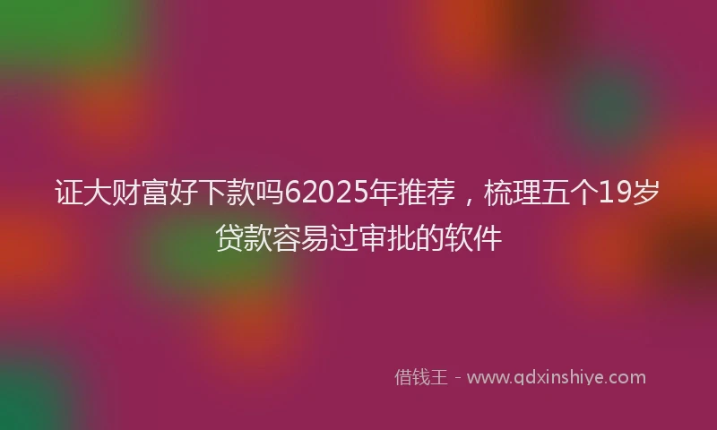 证大财富好下款吗62025年推荐，梳理五个19岁贷款容易过审批的软件