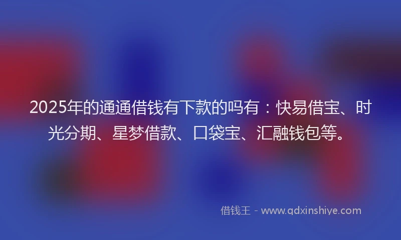 2025年的通通借钱有下款的吗有：快易借宝、时光分期、星梦借款、口袋宝、汇融钱包等。