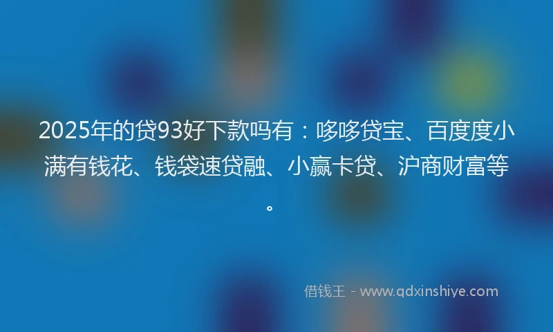 2025年的贷93好下款吗有：哆哆贷宝、百度度小满有钱花、钱袋速贷融、小赢卡贷、沪商财富等。