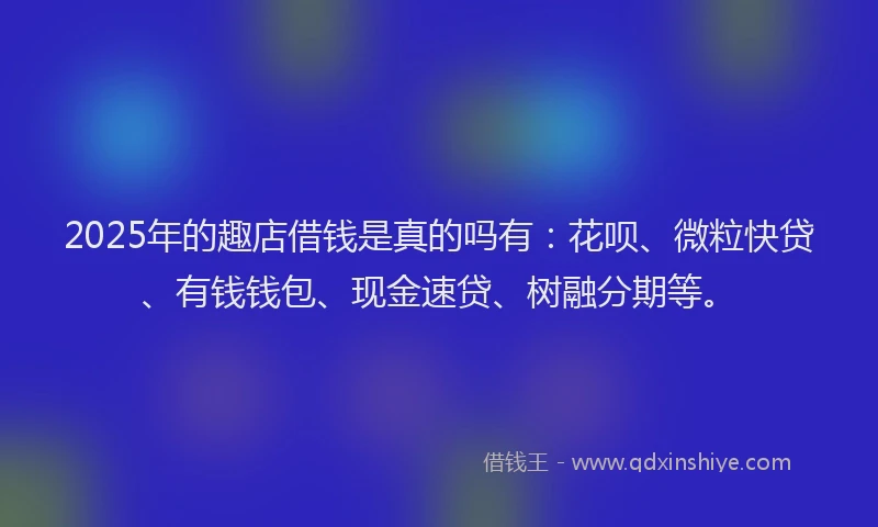 2025年的趣店借钱是真的吗有：花呗、微粒快贷、有钱钱包、现金速贷、树融分期等。