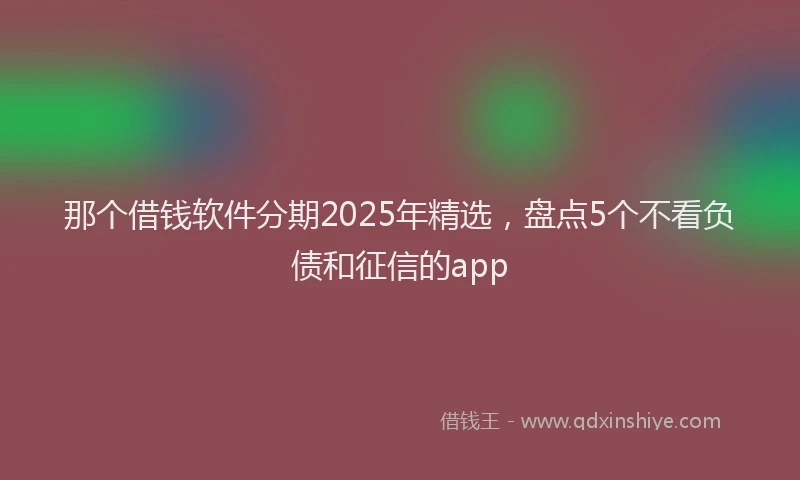 那个借钱软件分期2025年精选，盘点5个不看负债和征信的app