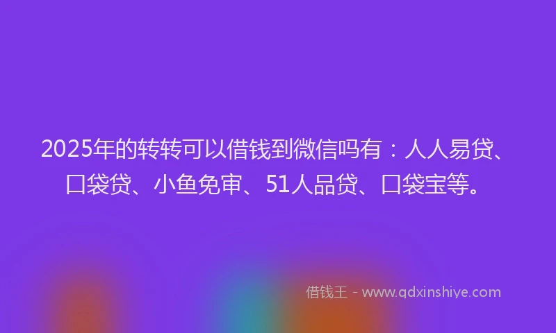 2025年的转转可以借钱到微信吗有：人人易贷、口袋贷、小鱼免审、51人品贷、口袋宝等。