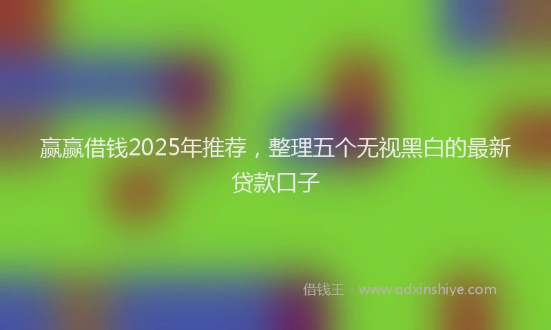 赢赢借钱2025年推荐，整理五个无视黑白的最新贷款口子