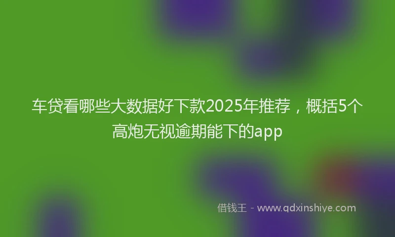 车贷看哪些大数据好下款2025年推荐，概括5个高炮无视逾期能下的app