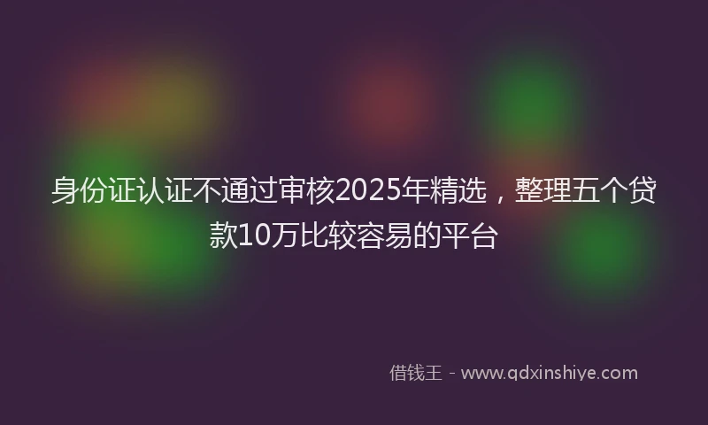 身份证认证不通过审核2025年精选，整理五个贷款10万比较容易的平台