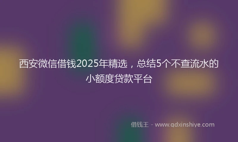 西安微信借钱2025年精选，总结5个不查流水的小额度贷款平台