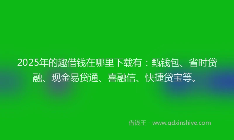 2025年的趣借钱在哪里下载有：甄钱包、省时贷融、现金易贷通、喜融信、快捷贷宝等。