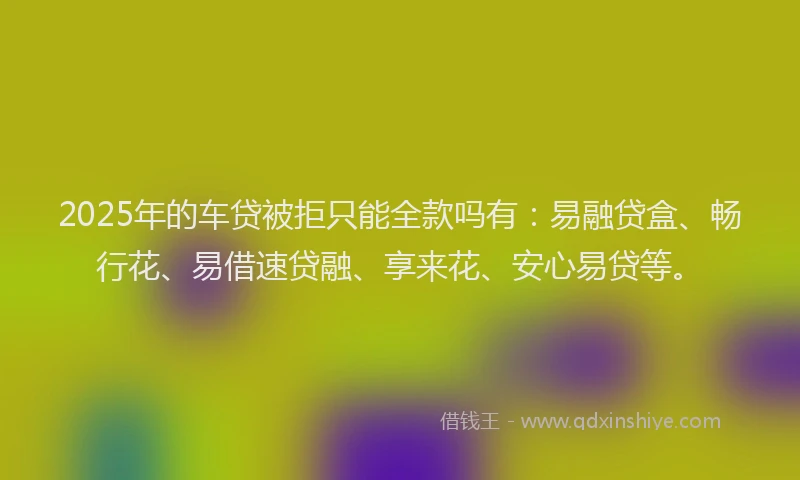 2025年的车贷被拒只能全款吗有：易融贷盒、畅行花、易借速贷融、享来花、安心易贷等。
