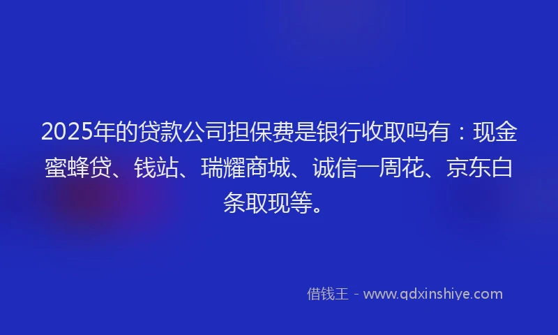 2025年的贷款公司担保费是银行收取吗有：现金蜜蜂贷、钱站、瑞耀商城、诚信一周花、京东白条取现等。