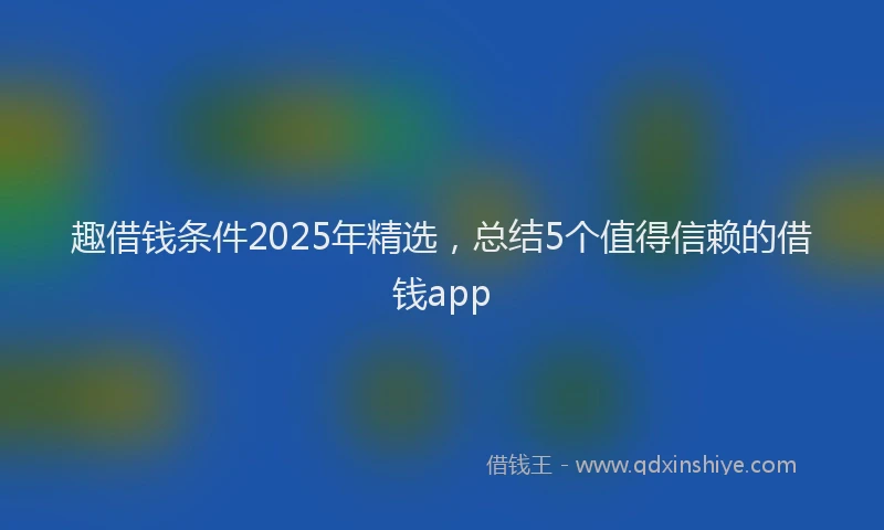 趣借钱条件2025年精选，总结5个值得信赖的借钱app