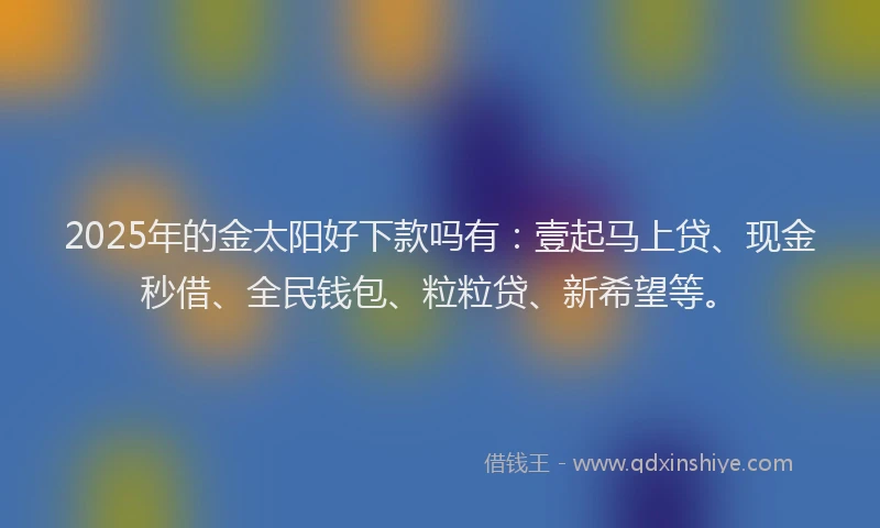 2025年的金太阳好下款吗有：壹起马上贷、现金秒借、全民钱包、粒粒贷、新希望等。