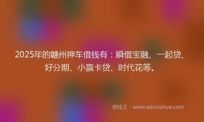 2025年的赣州押车借钱有：瞬借宝融、一起贷、好分期、小赢卡贷、时代花等。