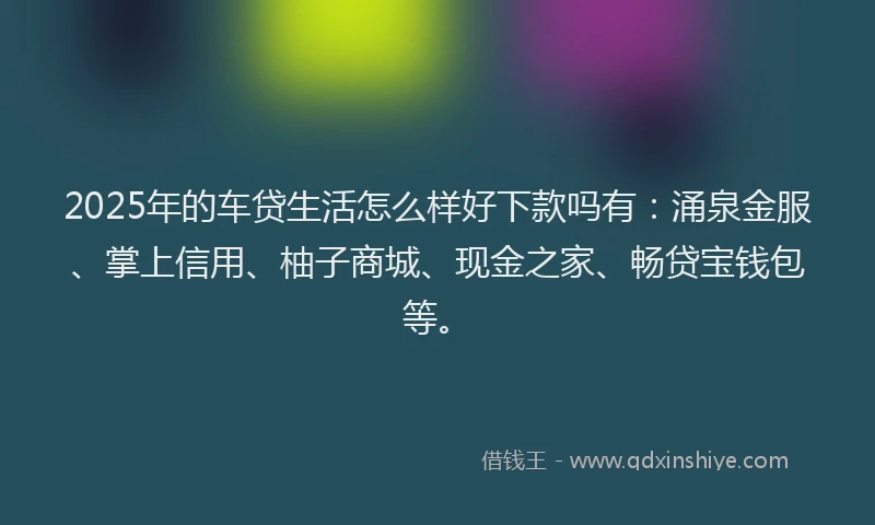 2025年的车贷生活怎么样好下款吗有：涌泉金服、掌上信用、柚子商城、现金之家、畅贷宝钱包等。