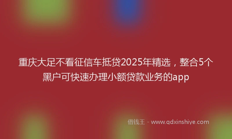 重庆大足不看征信车抵贷2025年精选，整合5个黑户可快速办理小额贷款业务的app