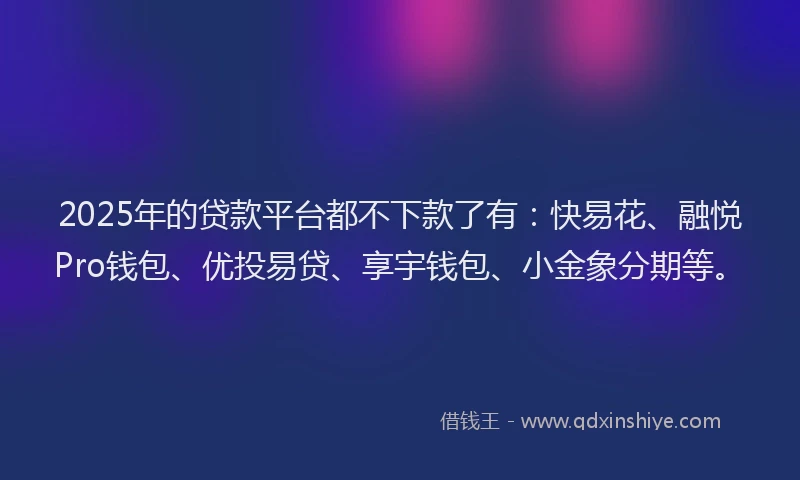 2025年的贷款平台都不下款了有：快易花、融悦Pro钱包、优投易贷、享宇钱包、小金象分期等。