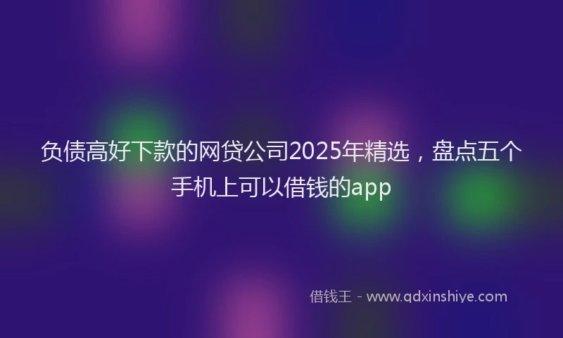 负债高好下款的网贷公司2025年精选，盘点五个手机上可以借钱的app