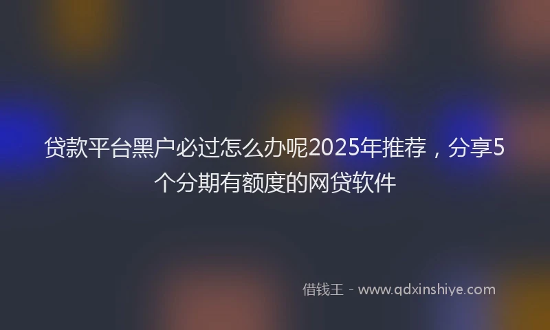 贷款平台黑户必过怎么办呢2025年推荐，分享5个分期有额度的网贷软件