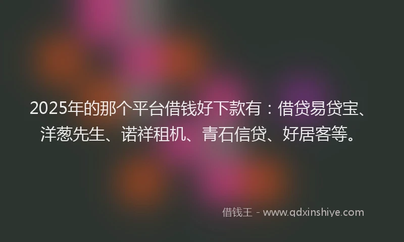 2025年的那个平台借钱好下款有：借贷易贷宝、洋葱先生、诺祥租机、青石信贷、好居客等。