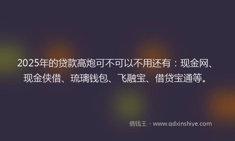 2025年的贷款高炮可不可以不用还有：现金网、现金侠借、琉璃钱包、飞融宝、借贷宝通等。