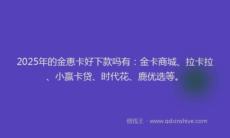 2025年的金恵卡好下款吗有：金卡商城、拉卡拉、小赢卡贷、时代花、鹿优选等。