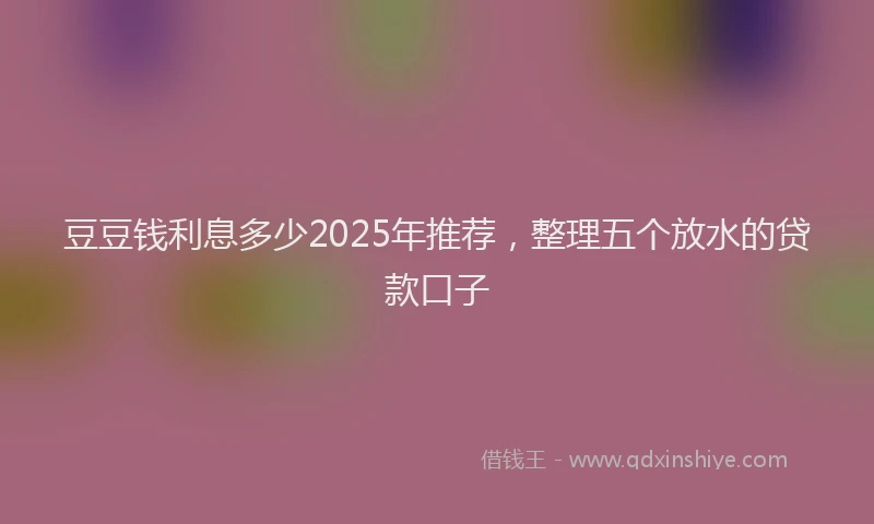 豆豆钱利息多少2025年推荐，整理五个放水的贷款口子