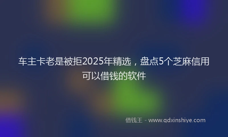 车主卡老是被拒2025年精选，盘点5个芝麻信用可以借钱的软件