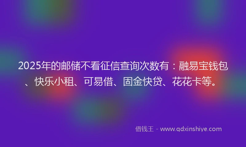 2025年的邮储不看征信查询次数有：融易宝钱包、快乐小租、可易借、固金快贷、花花卡等。