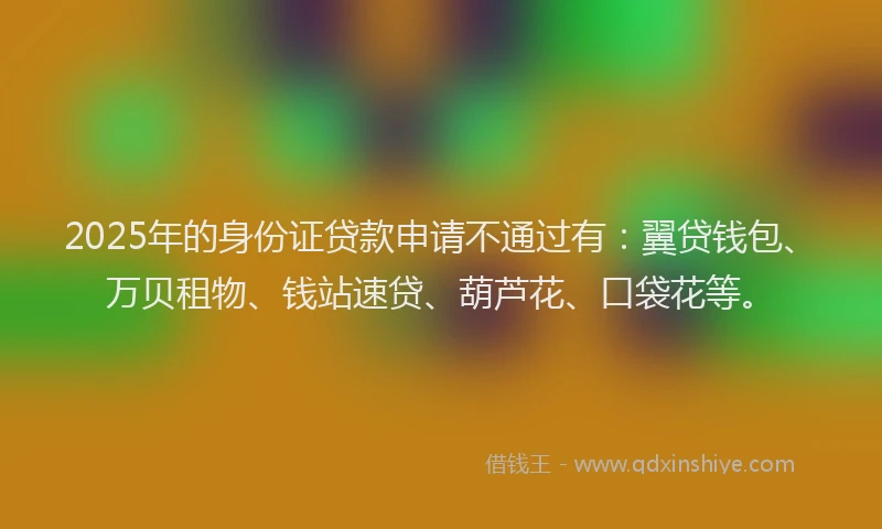 2025年的身份证贷款申请不通过有：翼贷钱包、万贝租物、钱站速贷、葫芦花、口袋花等。