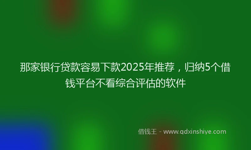那家银行贷款容易下款2025年推荐，归纳5个借钱平台不看综合评估的软件