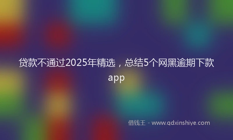 贷款不通过2025年精选，总结5个网黑逾期下款app