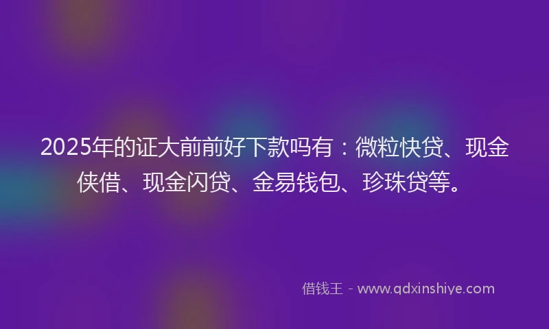 2025年的证大前前好下款吗有：微粒快贷、现金侠借、现金闪贷、金易钱包、珍珠贷等。