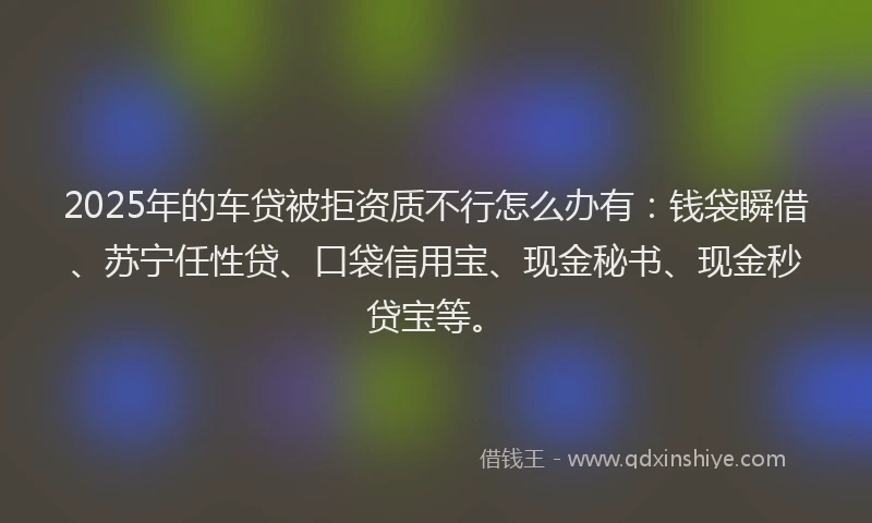 2025年的车贷被拒资质不行怎么办有：钱袋瞬借、苏宁任性贷、口袋信用宝、现金秘书、现金秒贷宝等。