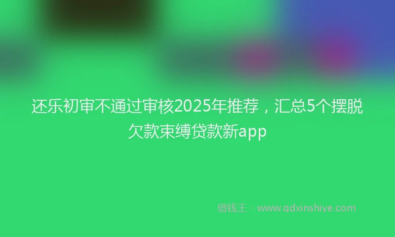 还乐初审不通过审核2025年推荐，汇总5个摆脱欠款束缚贷款新app