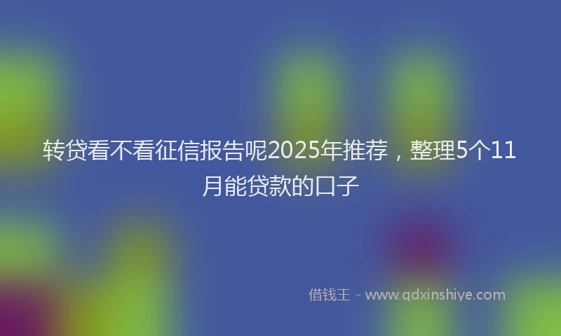 转贷看不看征信报告呢2025年推荐，整理5个11月能贷款的口子